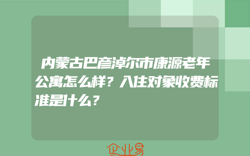 内蒙古巴彦淖尔市康源老年公寓怎么样？入住对象收费标准是什么？