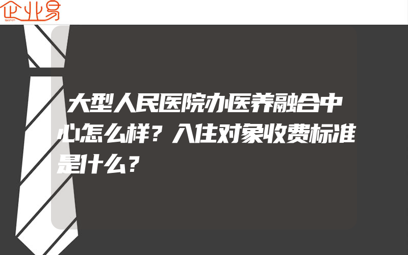 大型人民医院办医养融合中心怎么样？入住对象收费标准是什么？