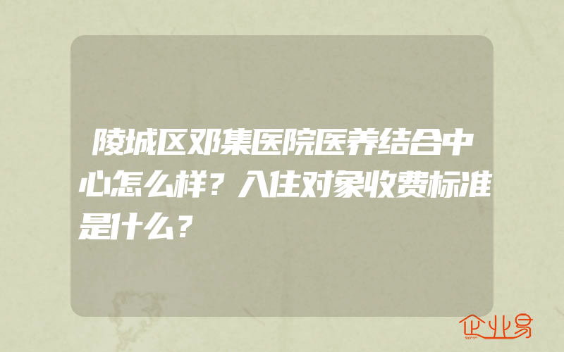 陵城区邓集医院医养结合中心怎么样？入住对象收费标准是什么？