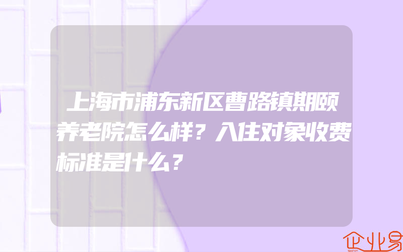 上海市浦东新区曹路镇期颐养老院怎么样？入住对象收费标准是什么？