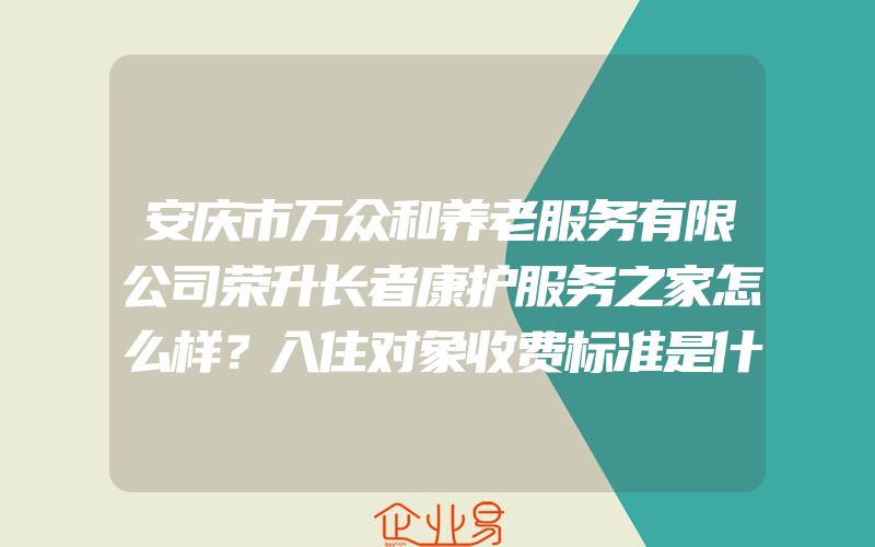 安庆市万众和养老服务有限公司荣升长者康护服务之家怎么样？入住对象收费标准是什么？