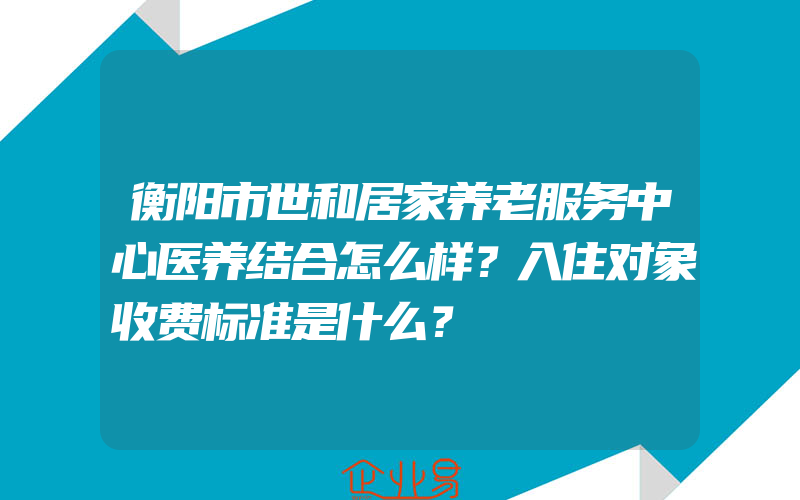 衡阳市世和居家养老服务中心医养结合怎么样？入住对象收费标准是什么？