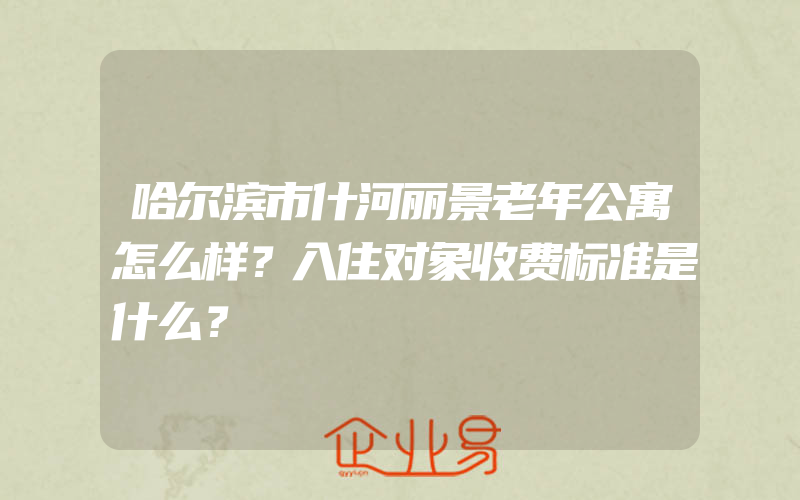 哈尔滨市什河丽景老年公寓怎么样？入住对象收费标准是什么？