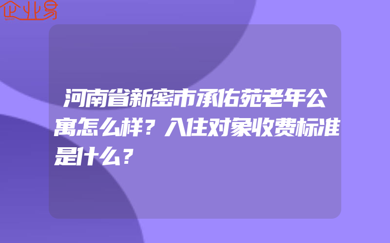 河南省新密市承佑苑老年公寓怎么样？入住对象收费标准是什么？