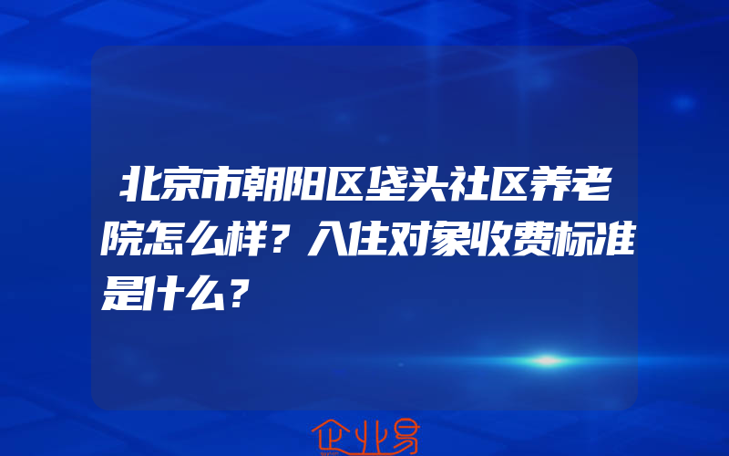 北京市朝阳区垡头社区养老院怎么样？入住对象收费标准是什么？