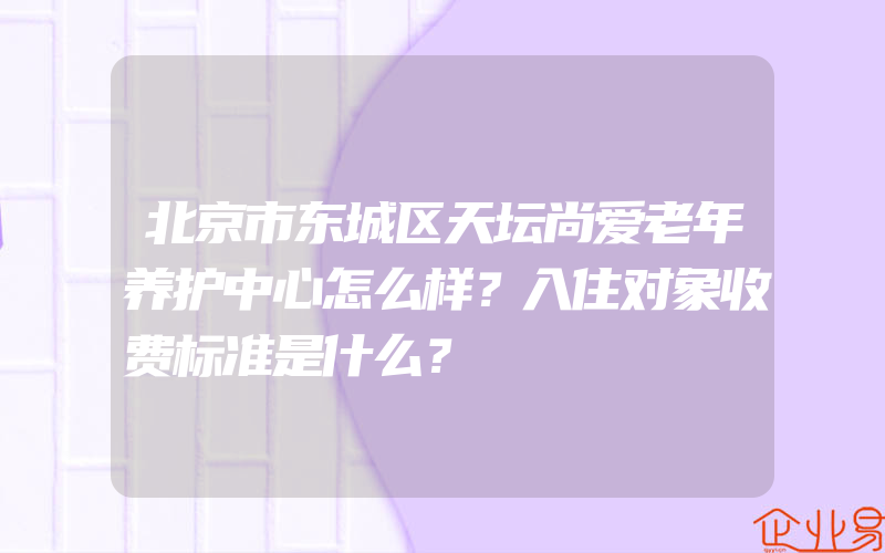 北京市东城区天坛尚爱老年养护中心怎么样？入住对象收费标准是什么？