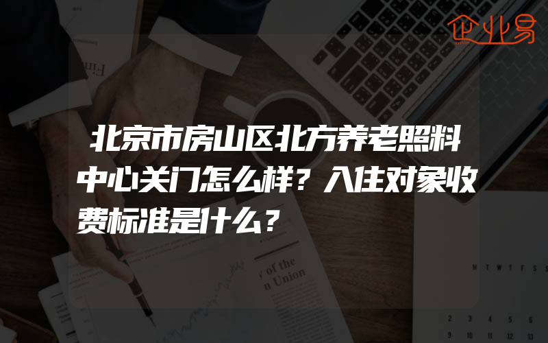 北京市房山区北方养老照料中心关门怎么样？入住对象收费标准是什么？