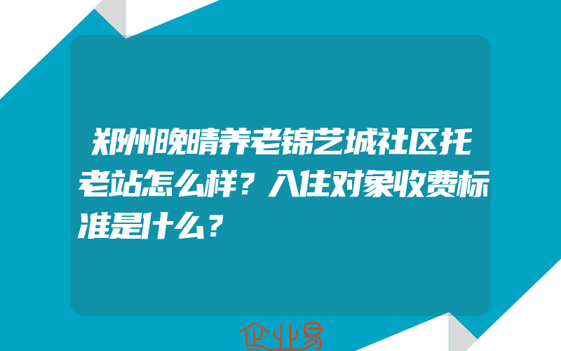 郑州晚晴养老锦艺城社区托老站怎么样？入住对象收费标准是什么？