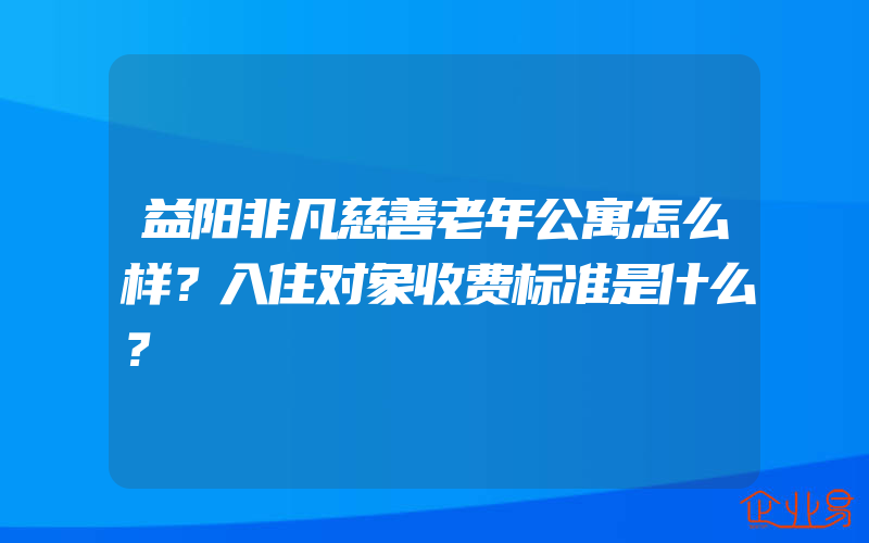 益阳非凡慈善老年公寓怎么样？入住对象收费标准是什么？