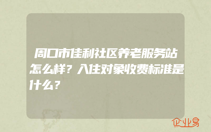 周口市佳利社区养老服务站怎么样？入住对象收费标准是什么？