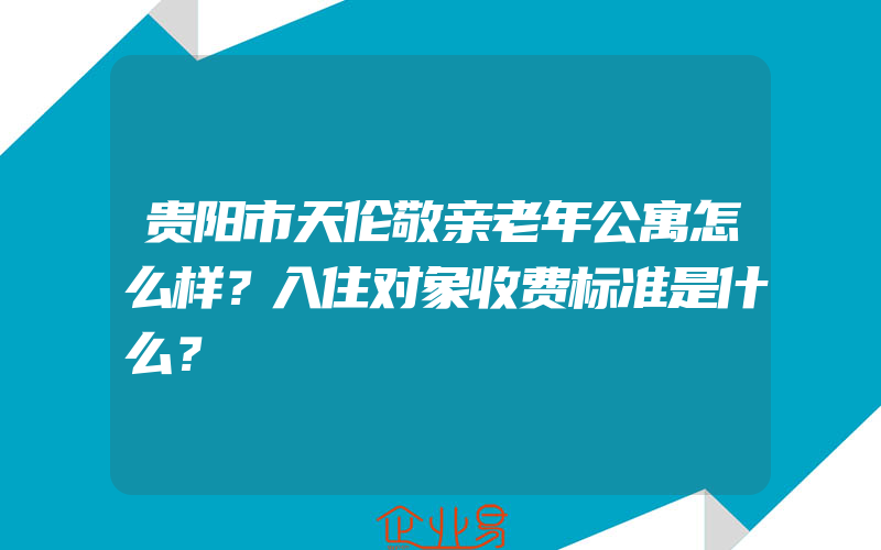 贵阳市天伦敬亲老年公寓怎么样？入住对象收费标准是什么？