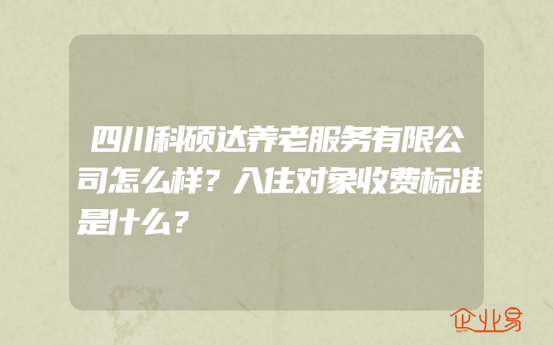 四川科硕达养老服务有限公司怎么样？入住对象收费标准是什么？