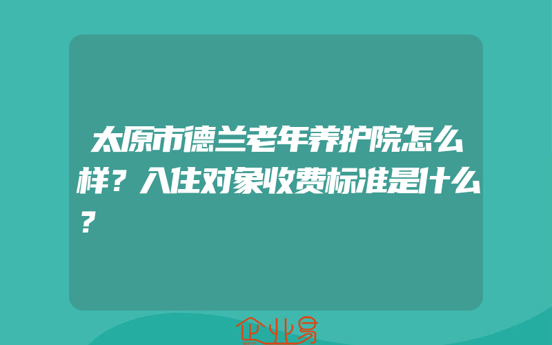 太原市德兰老年养护院怎么样？入住对象收费标准是什么？