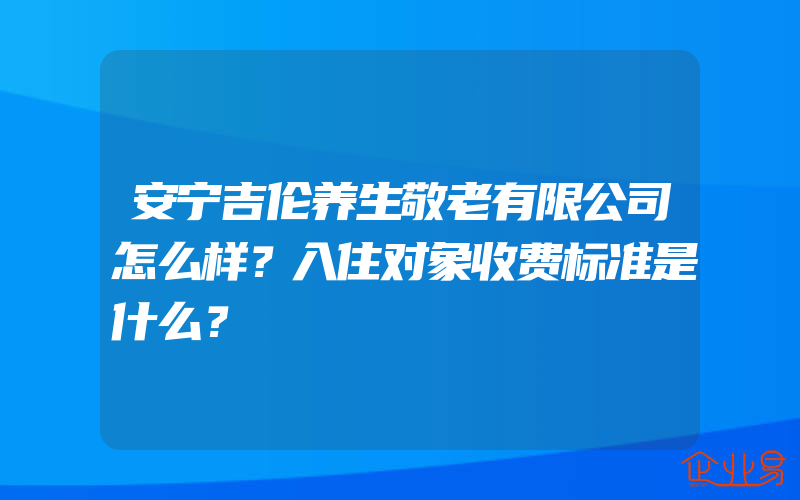 安宁吉伦养生敬老有限公司怎么样？入住对象收费标准是什么？