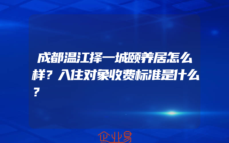 成都温江择一城颐养居怎么样？入住对象收费标准是什么？