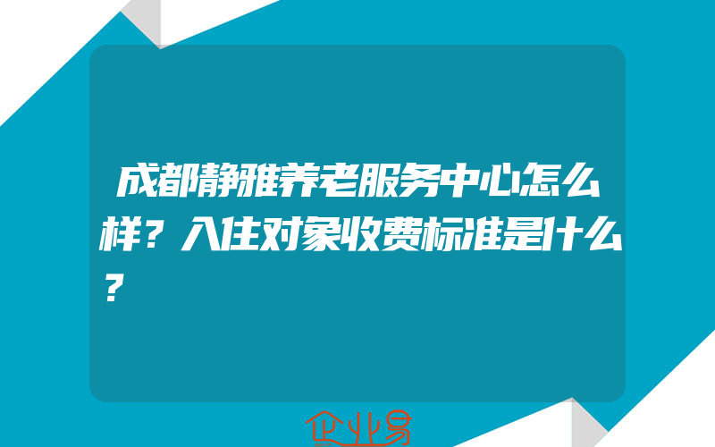 成都静雅养老服务中心怎么样？入住对象收费标准是什么？