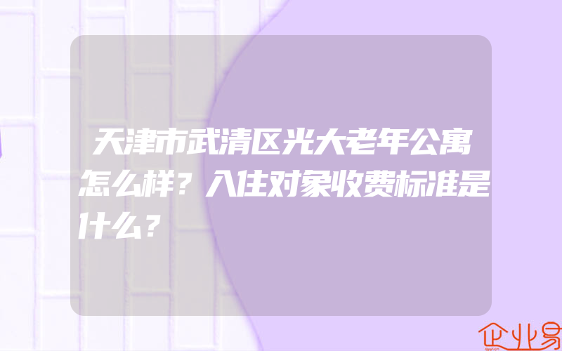 天津市武清区光大老年公寓怎么样？入住对象收费标准是什么？