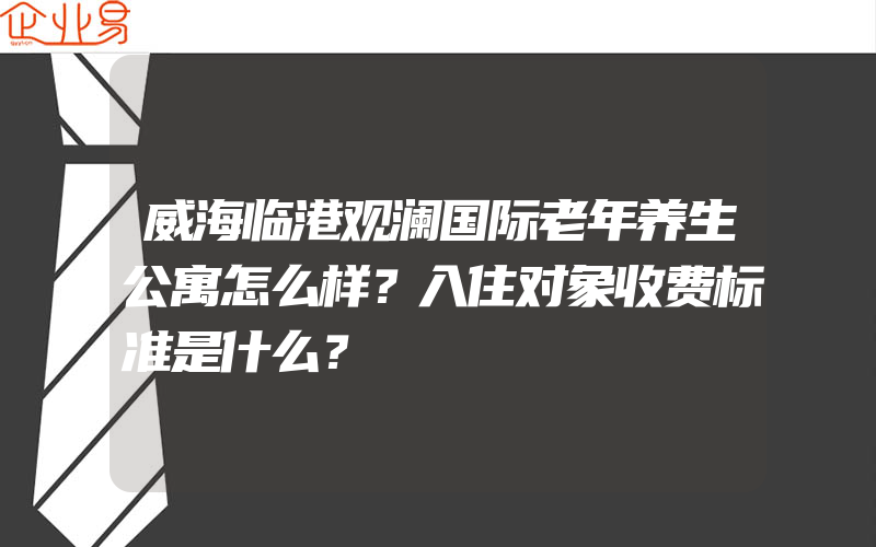 威海临港观澜国际老年养生公寓怎么样？入住对象收费标准是什么？