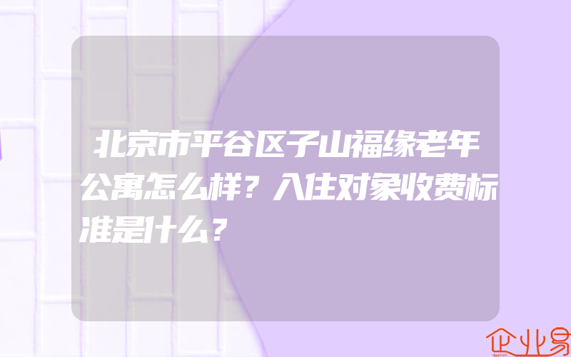 北京市平谷区子山福缘老年公寓怎么样？入住对象收费标准是什么？