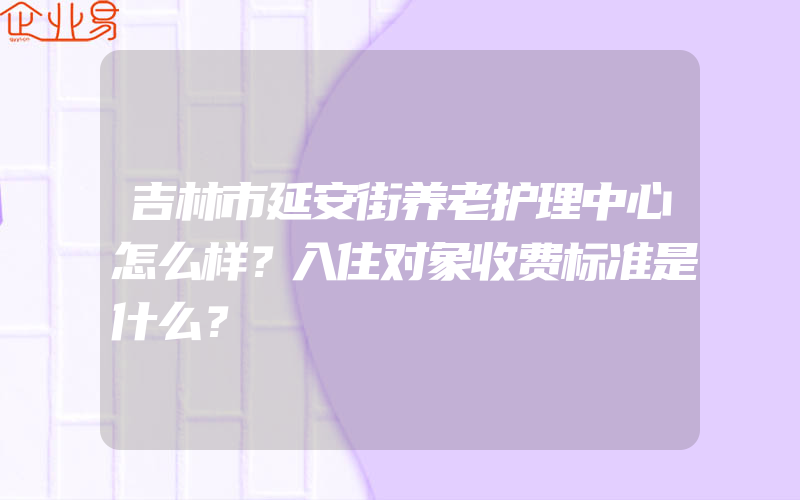 吉林市延安街养老护理中心怎么样？入住对象收费标准是什么？