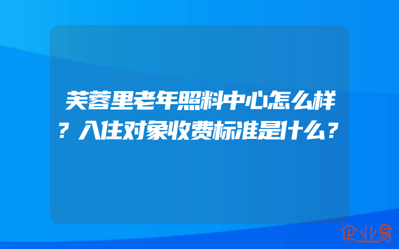 芙蓉里老年照料中心怎么样？入住对象收费标准是什么？