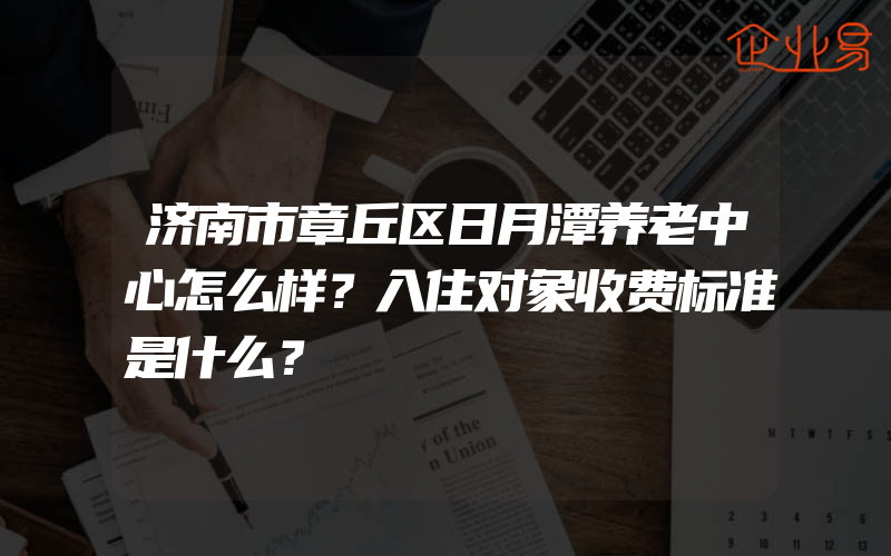 济南市章丘区日月潭养老中心怎么样？入住对象收费标准是什么？