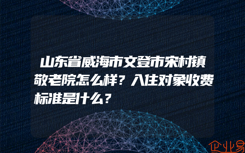 山东省威海市文登市宋村镇敬老院怎么样？入住对象收费标准是什么？