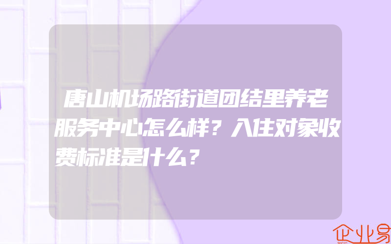 唐山机场路街道团结里养老服务中心怎么样？入住对象收费标准是什么？