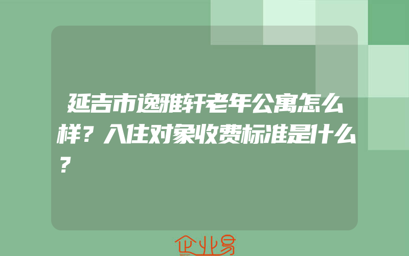 延吉市逸雅轩老年公寓怎么样？入住对象收费标准是什么？