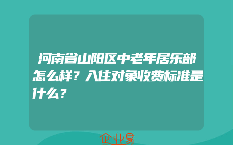 河南省山阳区中老年居乐部怎么样？入住对象收费标准是什么？