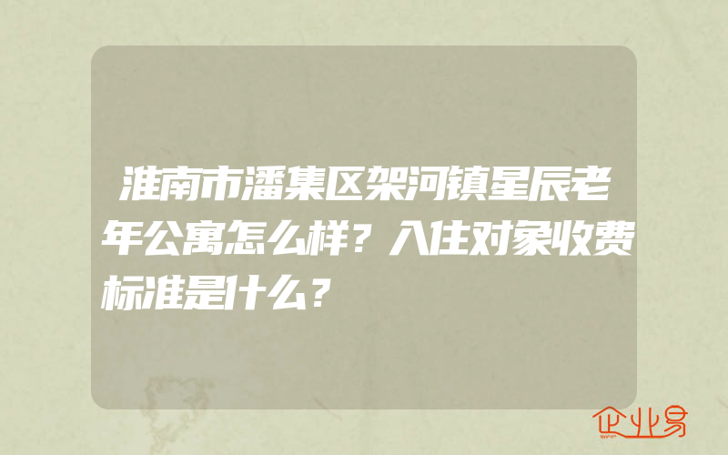 淮南市潘集区架河镇星辰老年公寓怎么样？入住对象收费标准是什么？