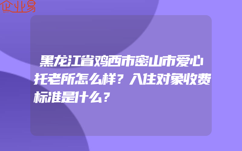 黑龙江省鸡西市密山市爱心托老所怎么样？入住对象收费标准是什么？