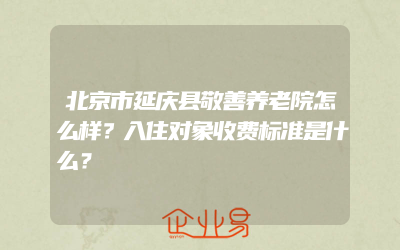 北京市延庆县敬善养老院怎么样？入住对象收费标准是什么？