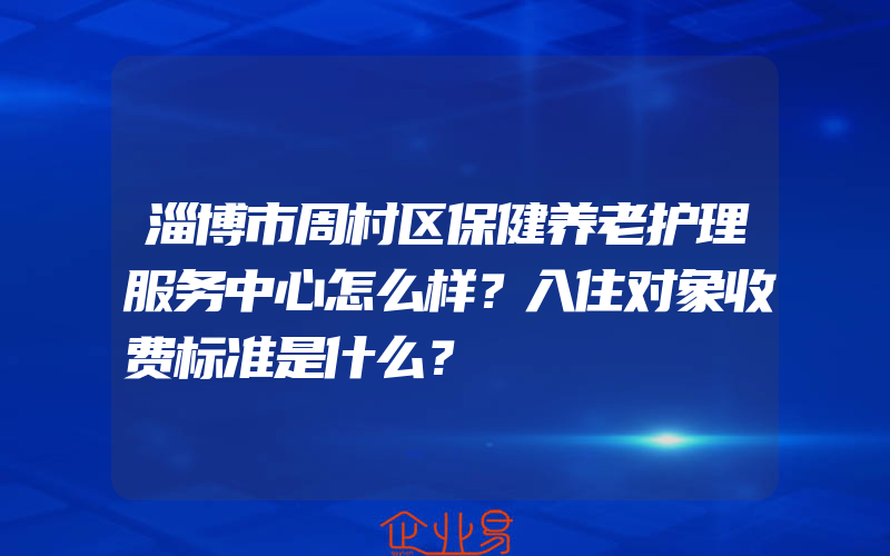 淄博市周村区保健养老护理服务中心怎么样？入住对象收费标准是什么？