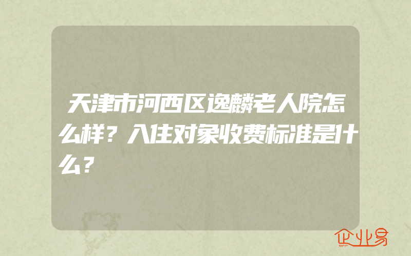 天津市河西区逸麟老人院怎么样？入住对象收费标准是什么？