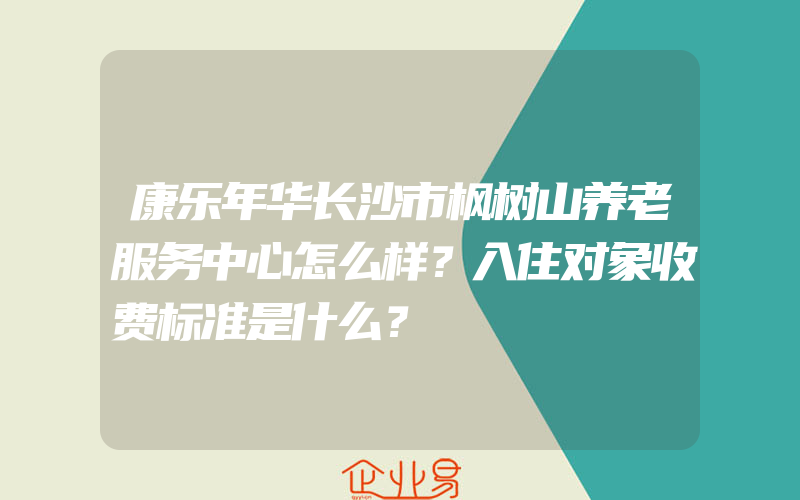 康乐年华长沙市枫树山养老服务中心怎么样？入住对象收费标准是什么？