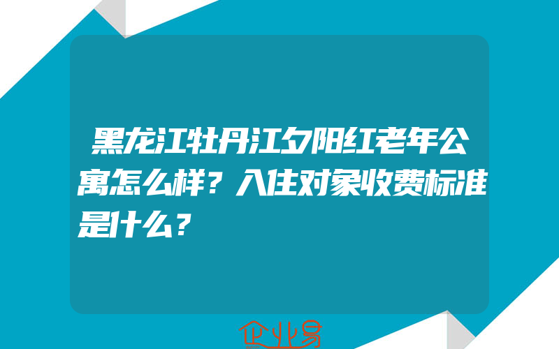 黑龙江牡丹江夕阳红老年公寓怎么样？入住对象收费标准是什么？