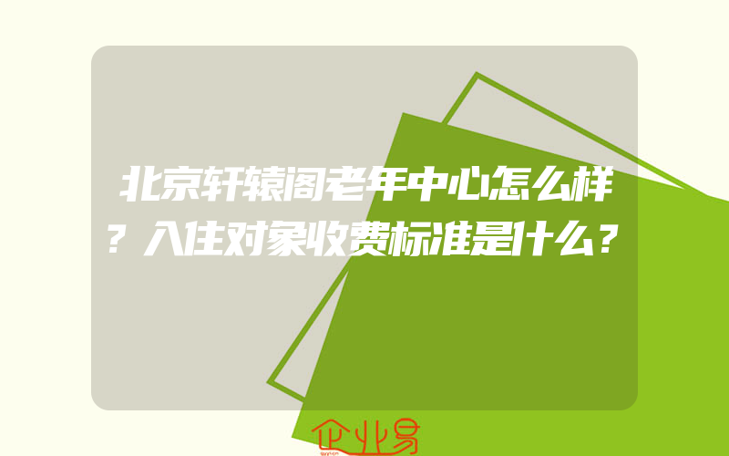 北京轩辕阁老年中心怎么样？入住对象收费标准是什么？