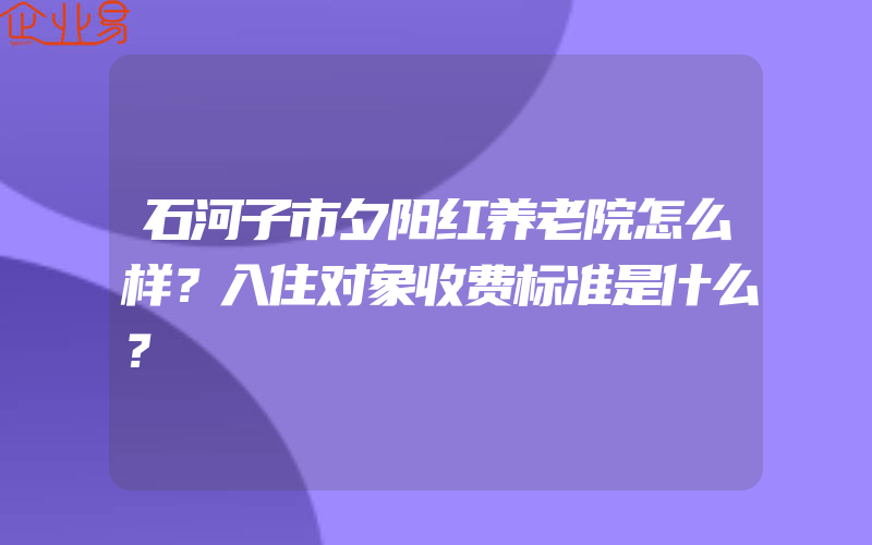 石河子市夕阳红养老院怎么样？入住对象收费标准是什么？