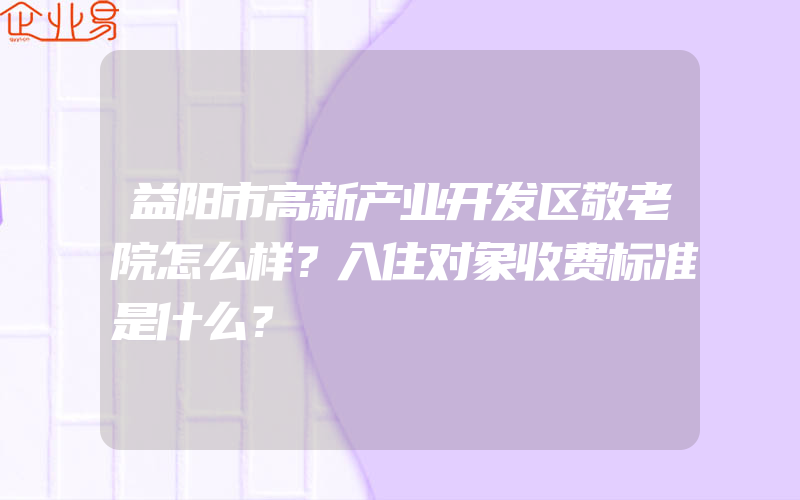 益阳市高新产业开发区敬老院怎么样？入住对象收费标准是什么？