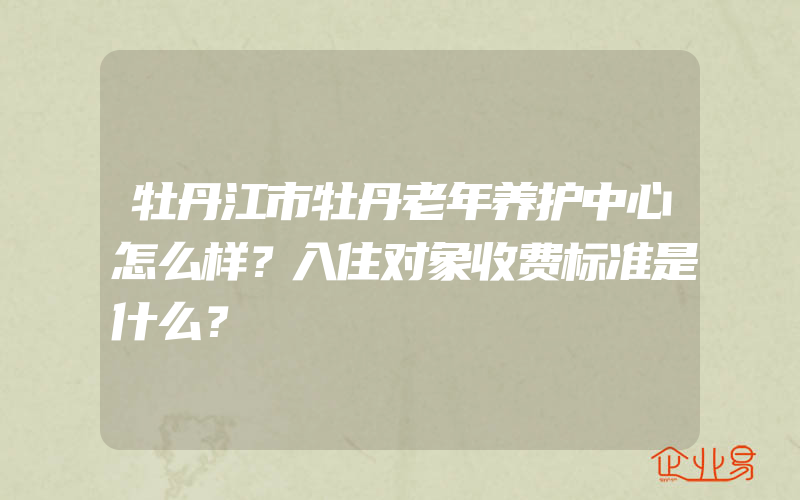 牡丹江市牡丹老年养护中心怎么样？入住对象收费标准是什么？