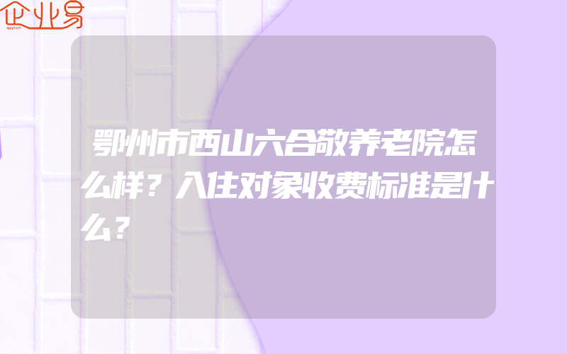 鄂州市西山六合敬养老院怎么样？入住对象收费标准是什么？