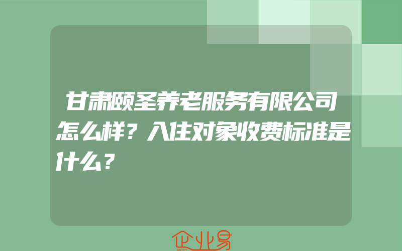 甘肃颐圣养老服务有限公司怎么样？入住对象收费标准是什么？