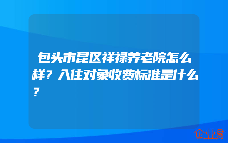 包头市昆区祥禄养老院怎么样？入住对象收费标准是什么？