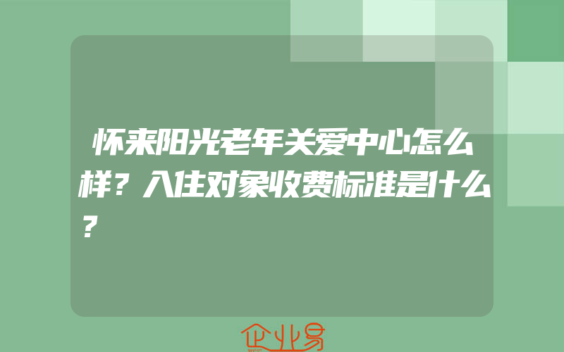 怀来阳光老年关爱中心怎么样？入住对象收费标准是什么？