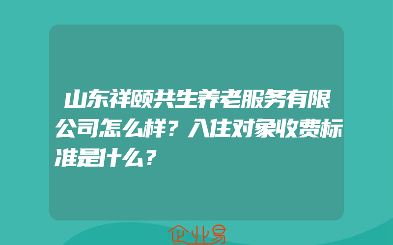 山东祥颐共生养老服务有限公司怎么样？入住对象收费标准是什么？