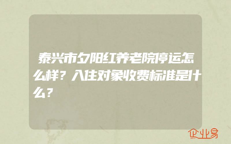 泰兴市夕阳红养老院停运怎么样？入住对象收费标准是什么？