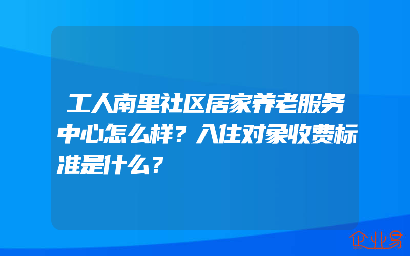 工人南里社区居家养老服务中心怎么样？入住对象收费标准是什么？