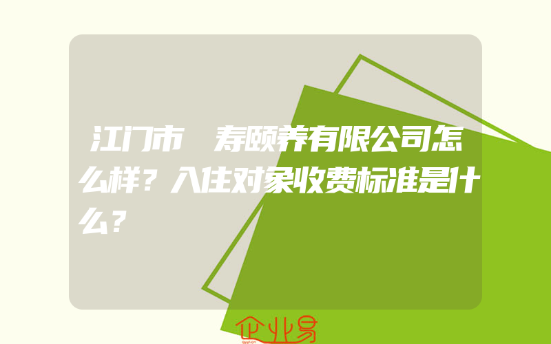 江门市徳寿颐养有限公司怎么样？入住对象收费标准是什么？