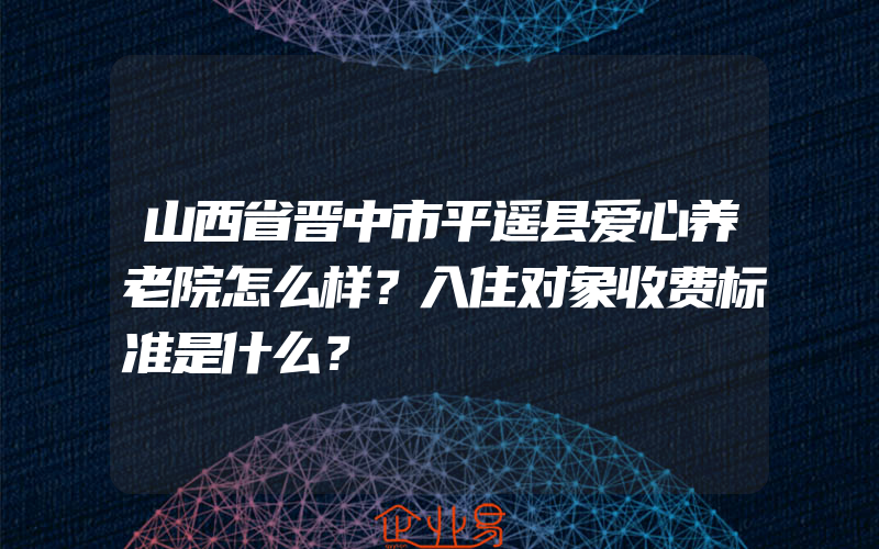 山西省晋中市平遥县爱心养老院怎么样？入住对象收费标准是什么？